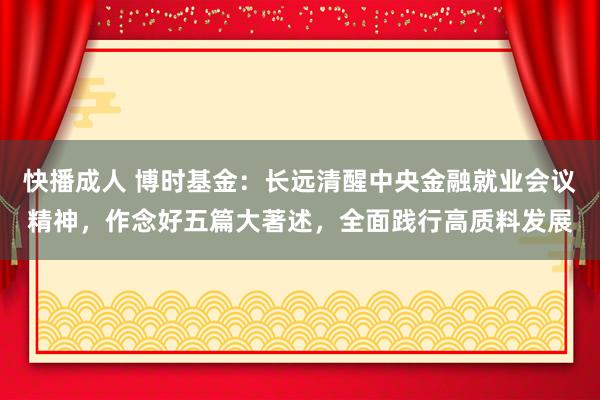 快播成人 博时基金：长远清醒中央金融就业会议精神，作念好五篇大著述，全面践行高质料发展