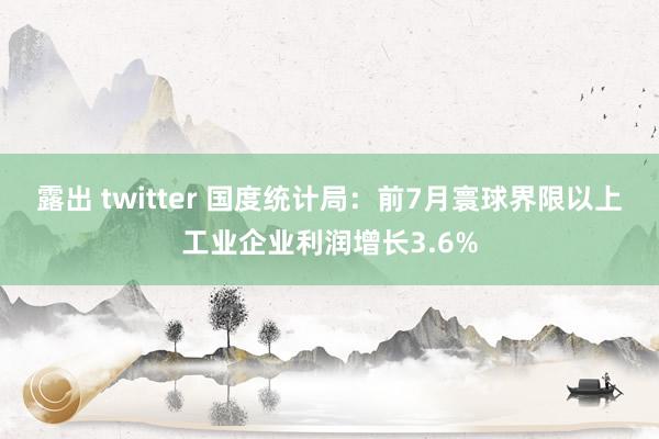 露出 twitter 国度统计局：前7月寰球界限以上工业企业利润增长3.6%