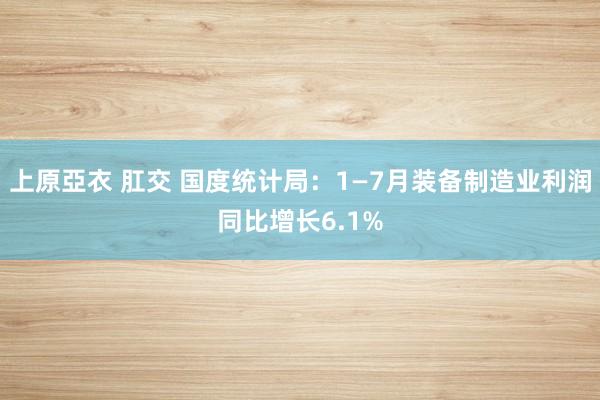 上原亞衣 肛交 国度统计局：1—7月装备制造业利润同比增长6.1%