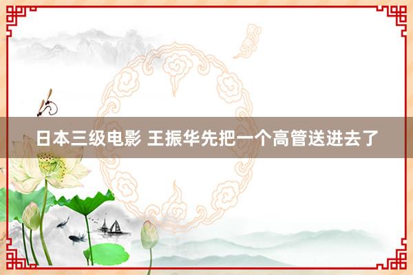 日本三级电影 王振华先把一个高管送进去了