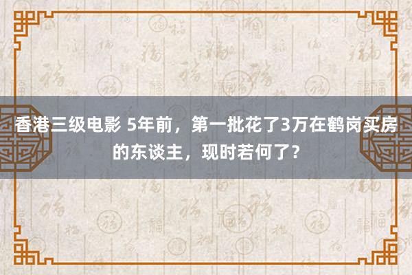 香港三级电影 5年前，第一批花了3万在鹤岗买房的东谈主，现时若何了？