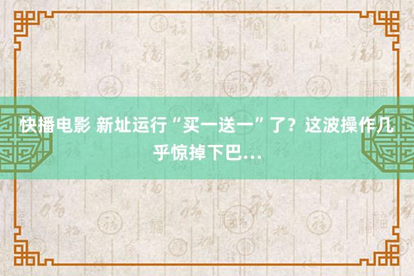 快播电影 新址运行“买一送一”了？这波操作几乎惊掉下巴…