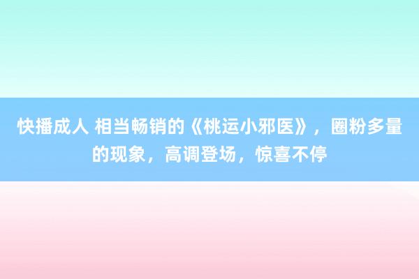 快播成人 相当畅销的《桃运小邪医》，圈粉多量的现象，高调登场，惊喜不停