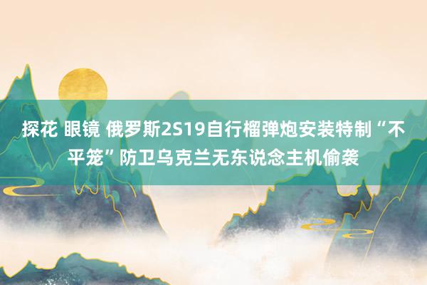 探花 眼镜 俄罗斯2S19自行榴弹炮安装特制“不平笼”防卫乌克兰无东说念主机偷袭