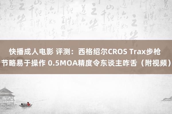 快播成人电影 评测：西格绍尔CROS Trax步枪 节略易于操作 0.5MOA精度令东谈主咋舌（附视频）