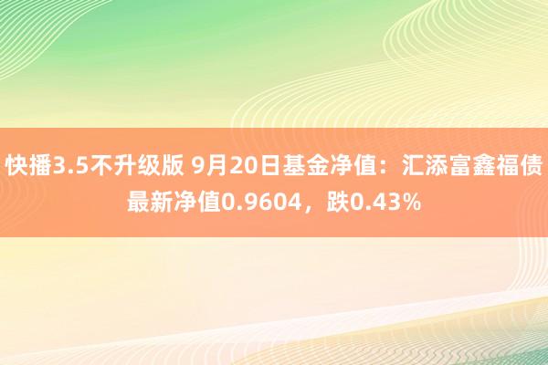 快播3.5不升级版 9月20日基金净值：汇添富鑫福债最新净值0.9604，跌0.43%