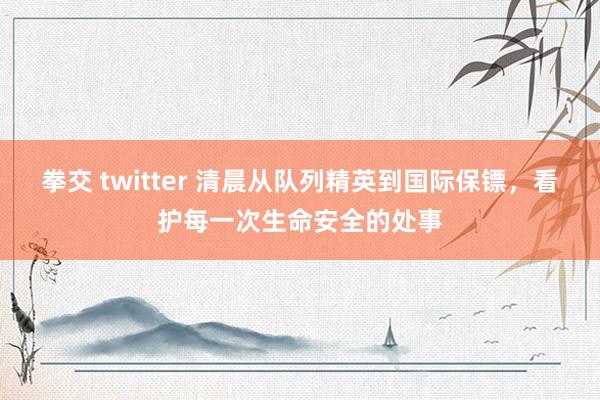 拳交 twitter 清晨从队列精英到国际保镖，看护每一次生命安全的处事