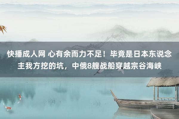 快播成人网 心有余而力不足！毕竟是日本东说念主我方挖的坑，中俄8艘战船穿越宗谷海峡