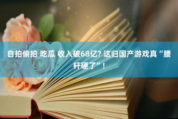 自拍偷拍 吃瓜 收入破68亿? 这归国产游戏真“腰杆硬了”!