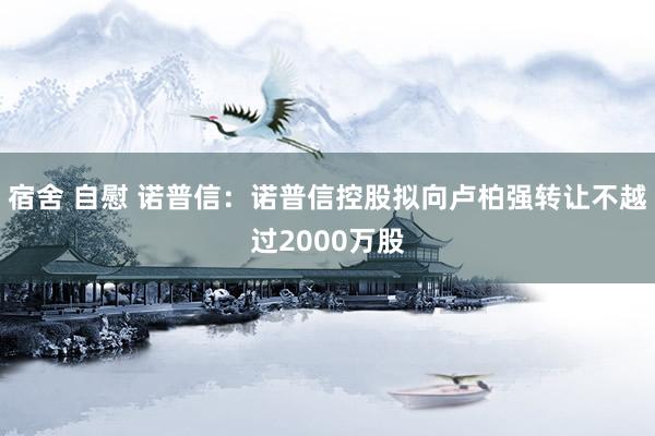 宿舍 自慰 诺普信：诺普信控股拟向卢柏强转让不越过2000万股