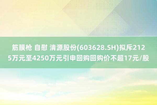 筋膜枪 自慰 清源股份(603628.SH)拟斥2125万元至4250万元引申回购回购价不超17元/股