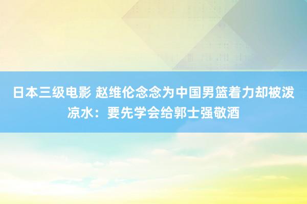 日本三级电影 赵维伦念念为中国男篮着力却被泼凉水：要先学会给郭士强敬酒