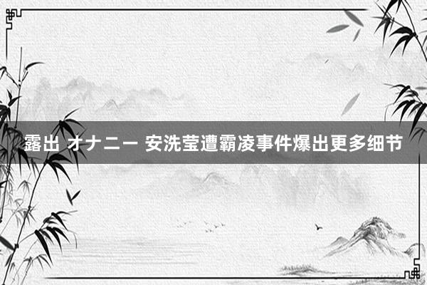 露出 オナニー 安洗莹遭霸凌事件爆出更多细节