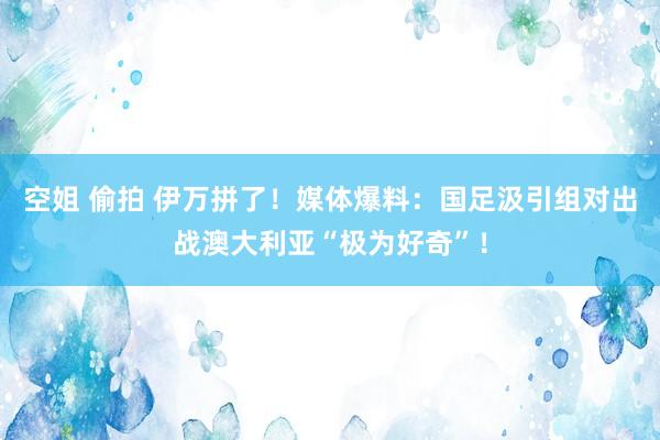 空姐 偷拍 伊万拼了！媒体爆料：国足汲引组对出战澳大利亚“极为好奇”！