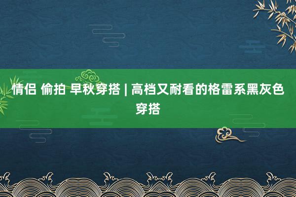 情侣 偷拍 早秋穿搭 | 高档又耐看的格雷系黑灰色穿搭