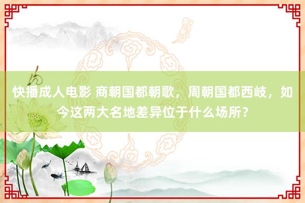 快播成人电影 商朝国都朝歌，周朝国都西岐，如今这两大名地差异位于什么场所？