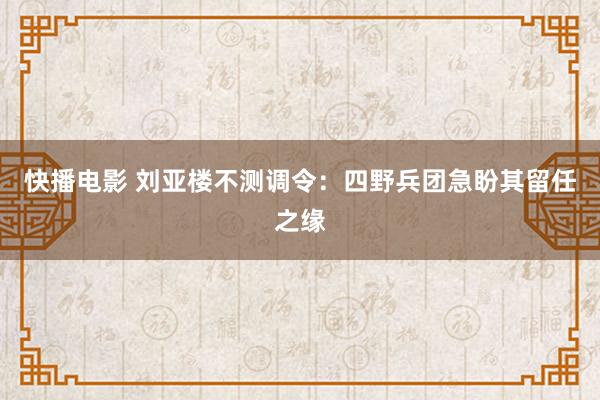 快播电影 刘亚楼不测调令：四野兵团急盼其留任之缘