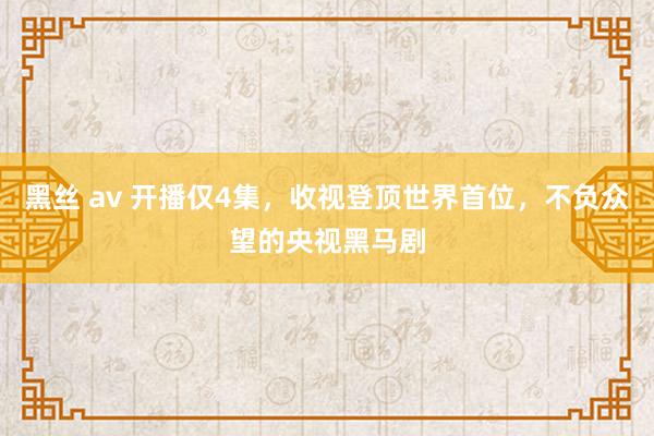 黑丝 av 开播仅4集，收视登顶世界首位，不负众望的央视黑马剧