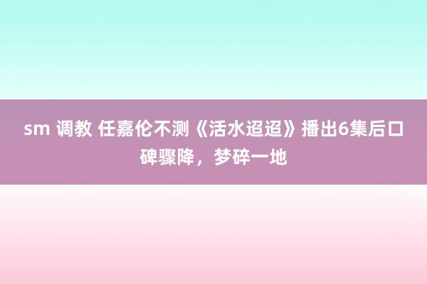 sm 调教 任嘉伦不测《活水迢迢》播出6集后口碑骤降，梦碎一地