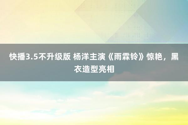 快播3.5不升级版 杨洋主演《雨霖铃》惊艳，黑衣造型亮相