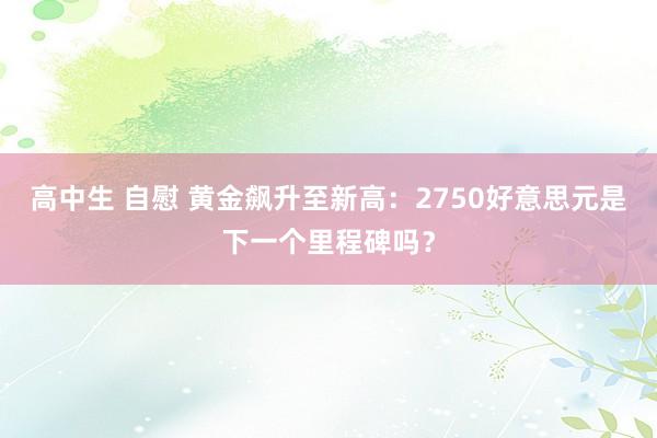 高中生 自慰 黄金飙升至新高：2750好意思元是下一个里程碑吗？