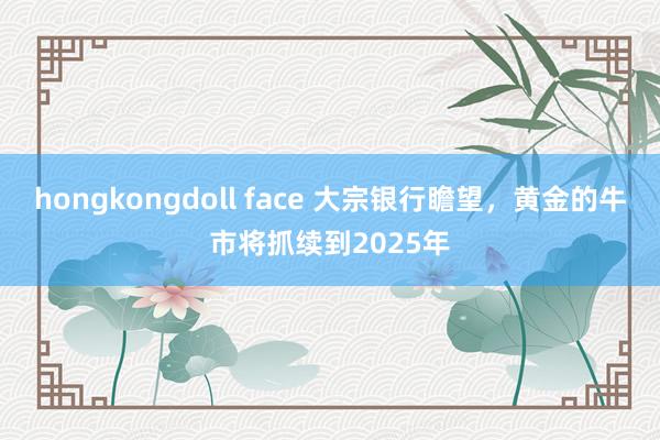 hongkongdoll face 大宗银行瞻望，黄金的牛市将抓续到2025年