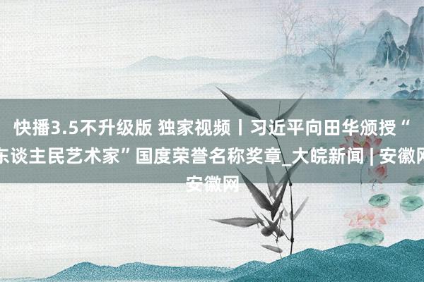 快播3.5不升级版 独家视频丨习近平向田华颁授“东谈主民艺术家”国度荣誉名称奖章_大皖新闻 | 安徽网