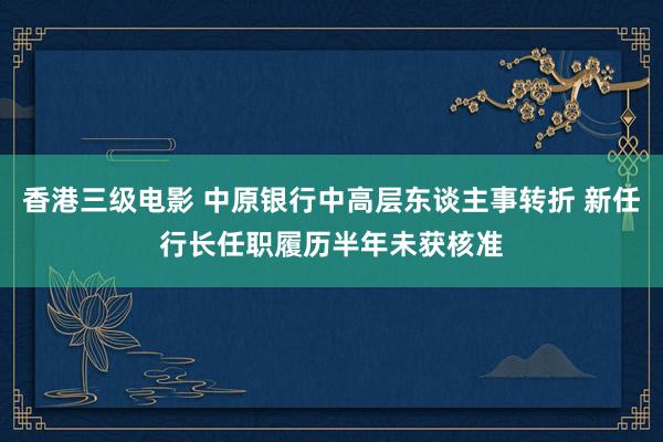 香港三级电影 中原银行中高层东谈主事转折 新任行长任职履历半年未获核准