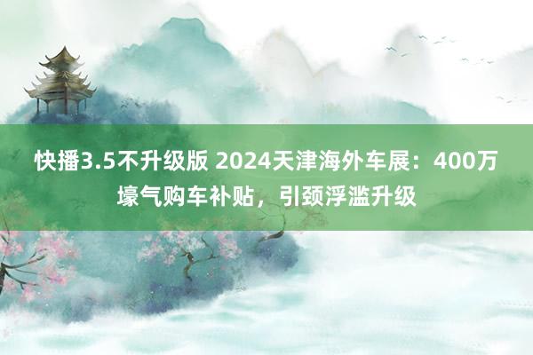 快播3.5不升级版 2024天津海外车展：400万壕气购车补贴，引颈浮滥升级