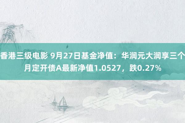 香港三级电影 9月27日基金净值：华润元大润享三个月定开债A最新净值1.0527，跌0.27%