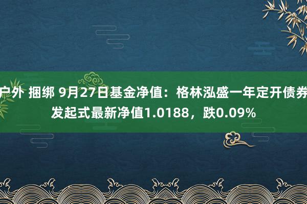 户外 捆绑 9月27日基金净值：格林泓盛一年定开债券发起式最新净值1.0188，跌0.09%