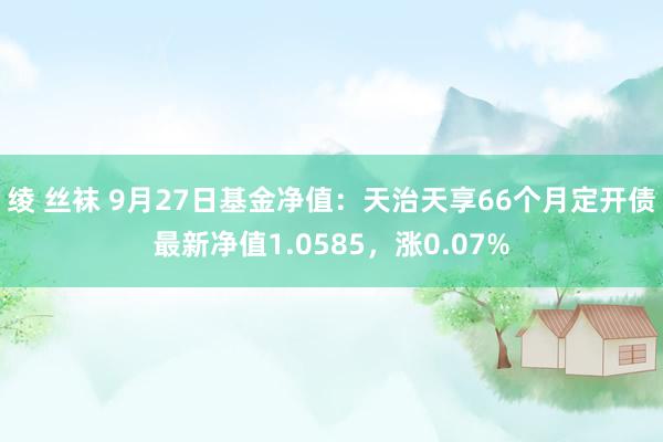 绫 丝袜 9月27日基金净值：天治天享66个月定开债最新净值1.0585，涨0.07%