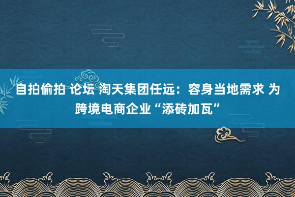 自拍偷拍 论坛 淘天集团任远：容身当地需求 为跨境电商企业“添砖加瓦”