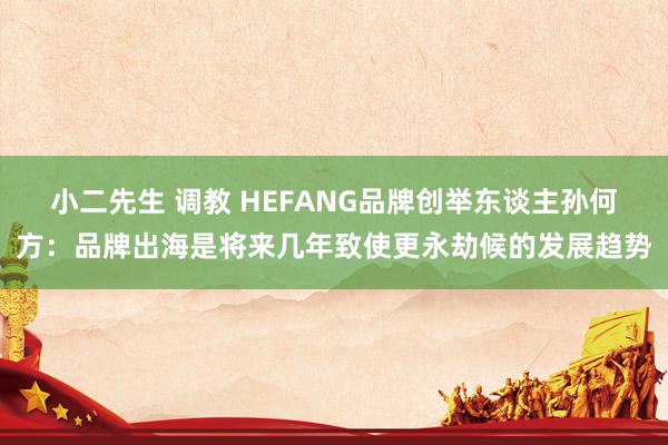 小二先生 调教 HEFANG品牌创举东谈主孙何方：品牌出海是将来几年致使更永劫候的发展趋势