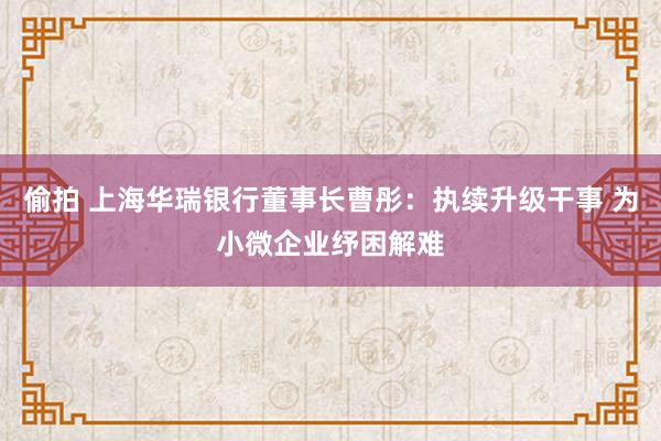 偷拍 上海华瑞银行董事长曹彤：执续升级干事 为小微企业纾困解难