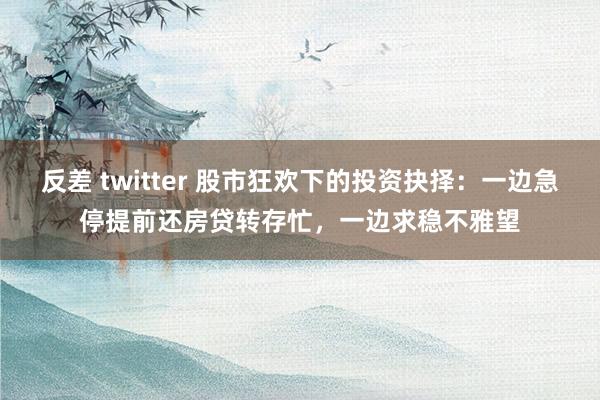 反差 twitter 股市狂欢下的投资抉择：一边急停提前还房贷转存忙，一边求稳不雅望