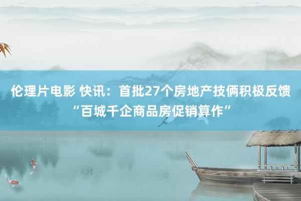 伦理片电影 快讯：首批27个房地产技俩积极反馈“百城千企商品房促销算作”