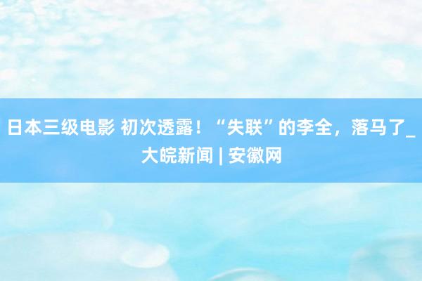 日本三级电影 初次透露！“失联”的李全，落马了_大皖新闻 | 安徽网