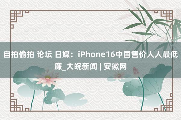 自拍偷拍 论坛 日媒：iPhone16中国售价人人最低廉_大皖新闻 | 安徽网