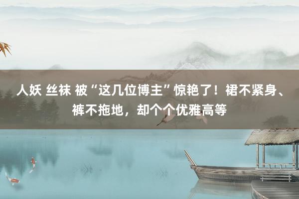 人妖 丝袜 被“这几位博主”惊艳了！裙不紧身、裤不拖地，却个个优雅高等