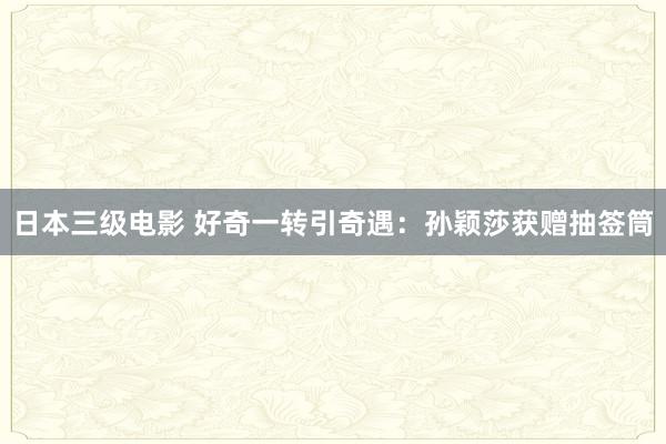 日本三级电影 好奇一转引奇遇：孙颖莎获赠抽签筒