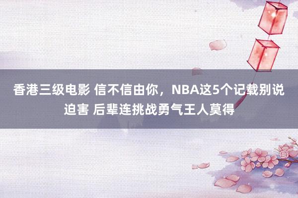 香港三级电影 信不信由你，NBA这5个记载别说迫害 后辈连挑战勇气王人莫得