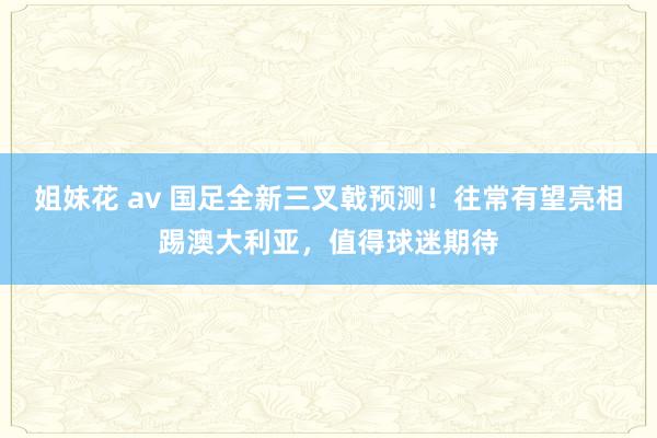 姐妹花 av 国足全新三叉戟预测！往常有望亮相踢澳大利亚，值得球迷期待