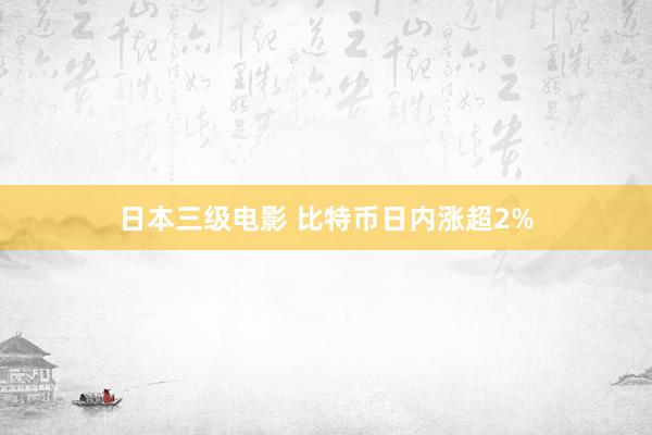 日本三级电影 比特币日内涨超2%