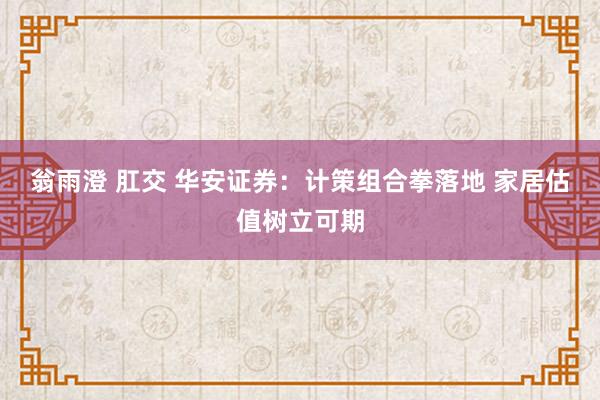 翁雨澄 肛交 华安证券：计策组合拳落地 家居估值树立可期