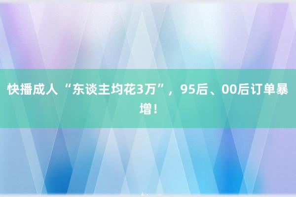 快播成人 “东谈主均花3万”，95后、00后订单暴增！