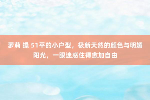 萝莉 操 51平的小户型，极新天然的颜色与明媚阳光，一眼迷惑住得愈加自由