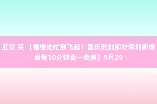 肛交 哭 【售楼处忙到飞起！国庆时刻部分深圳新楼盘每10分钟卖一套房】9月29