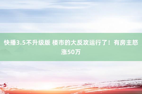 快播3.5不升级版 楼市的大反攻运行了！有房主怒涨50万