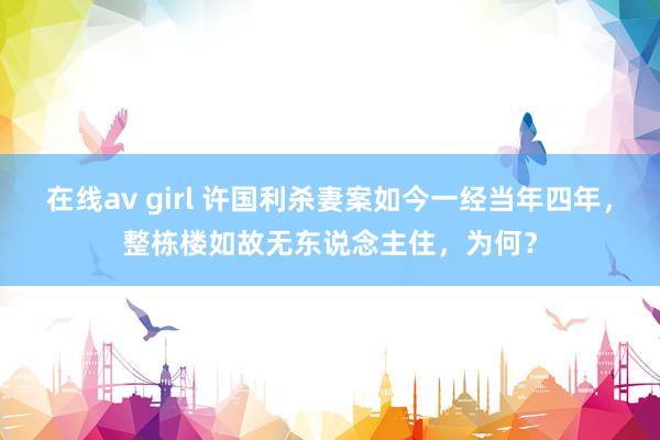 在线av girl 许国利杀妻案如今一经当年四年，整栋楼如故无东说念主住，为何？